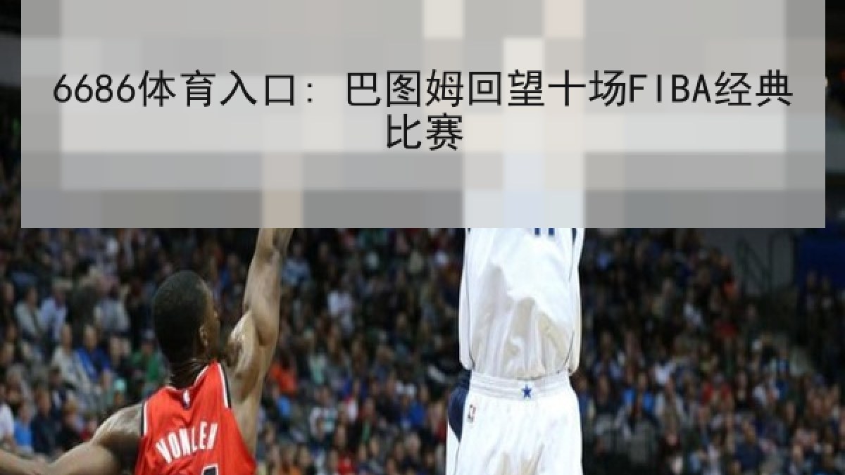 6686体育入口: 巴图姆回望十场FIBA经典比赛