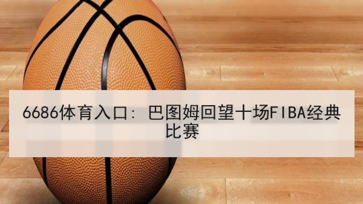 6686体育入口: 巴图姆回望十场FIBA经典比赛