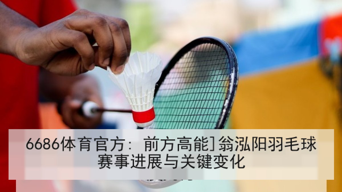 6686体育官方: 前方高能]翁泓阳羽毛球赛事进展与关键变化